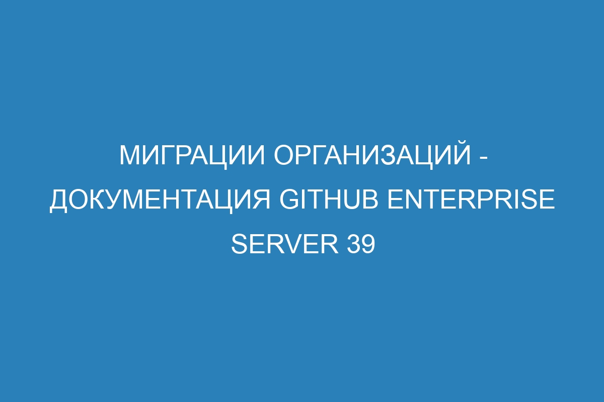 Миграции организаций - документация GitHub Enterprise Server 39