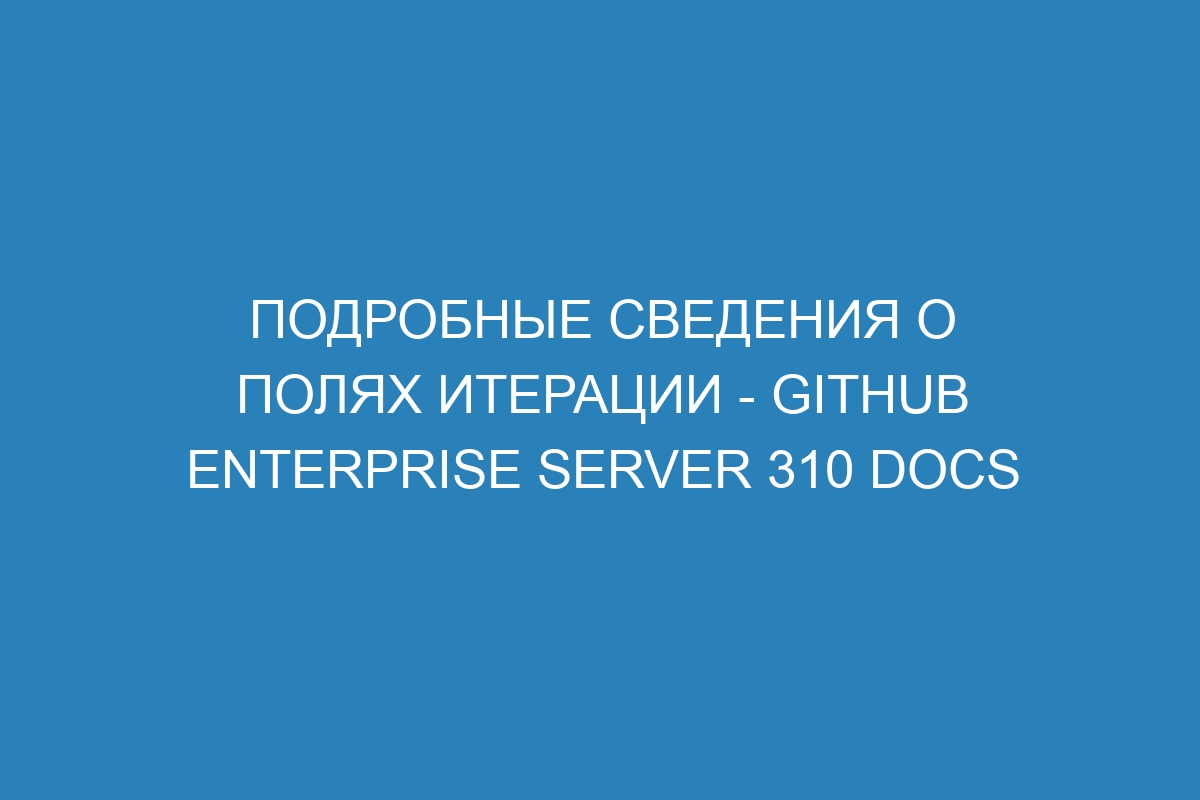 Подробные сведения о полях итерации - GitHub Enterprise Server 310 Docs