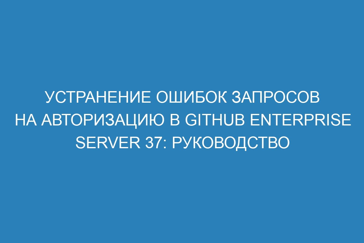 Устранение ошибок запросов на авторизацию в GitHub Enterprise Server 37: руководство