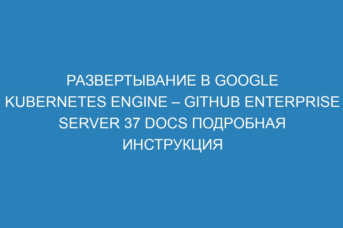 Развертывание в Google Kubernetes Engine – GitHub Enterprise Server 37 Docs Подробная инструкция