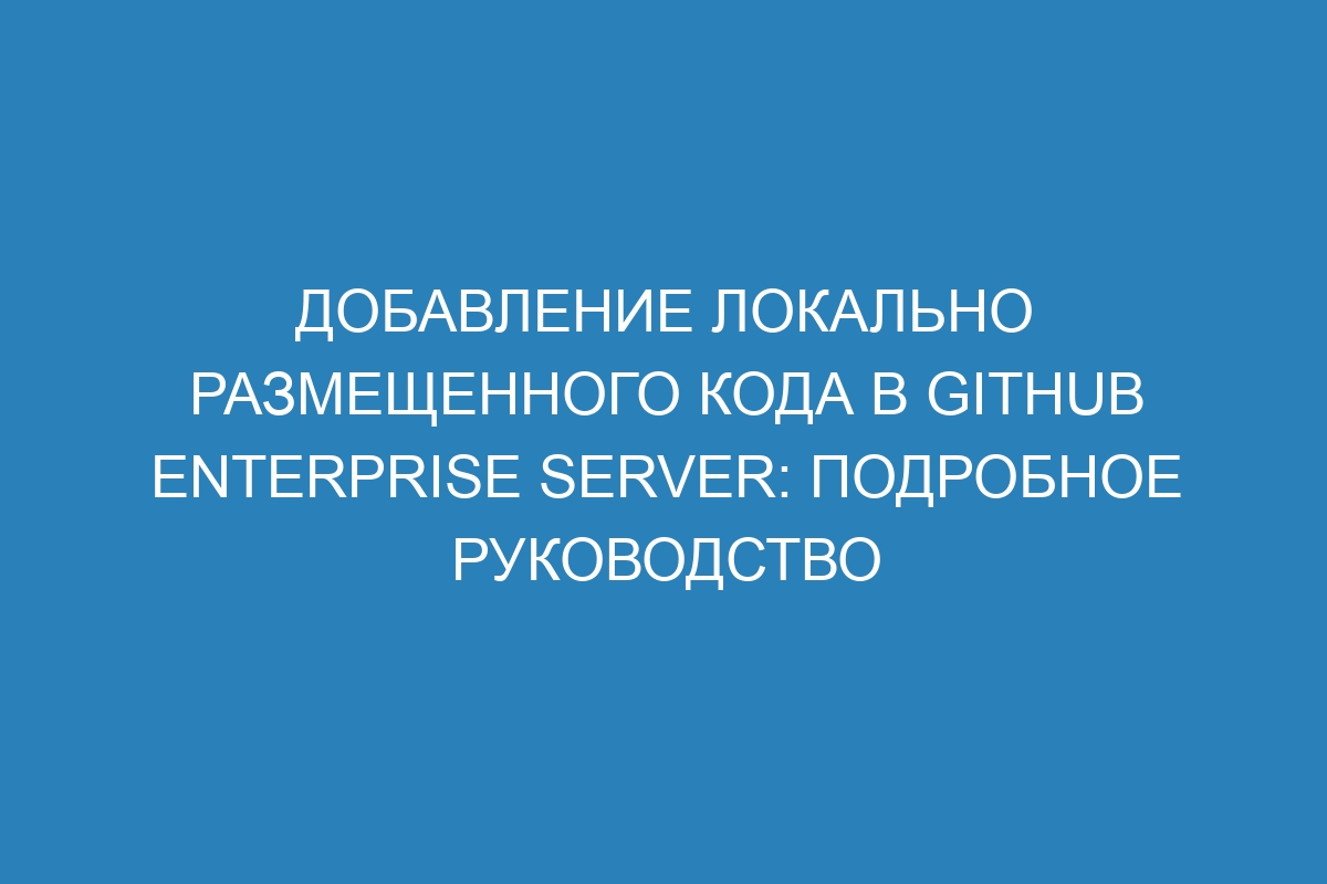 Добавление локально размещенного кода в GitHub Enterprise Server: подробное руководство