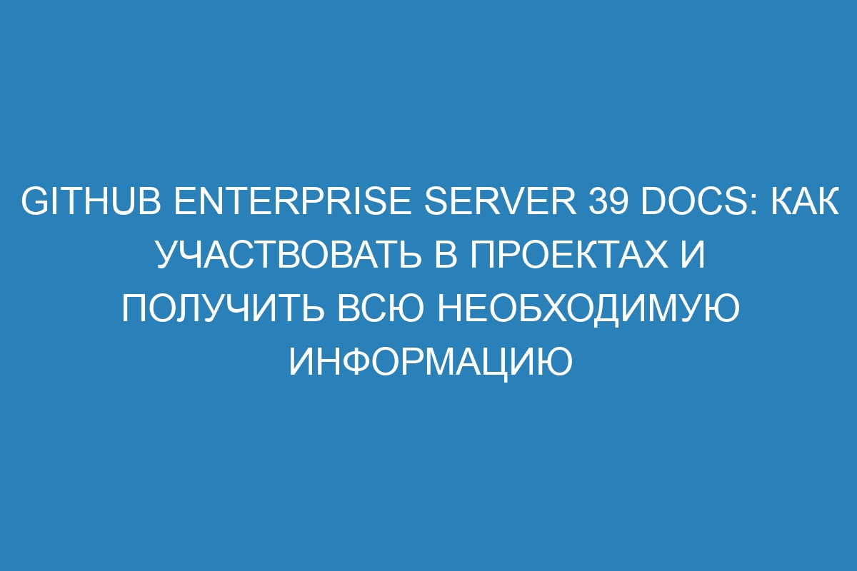 GitHub Enterprise Server 39 Docs: как участвовать в проектах и получить всю необходимую информацию