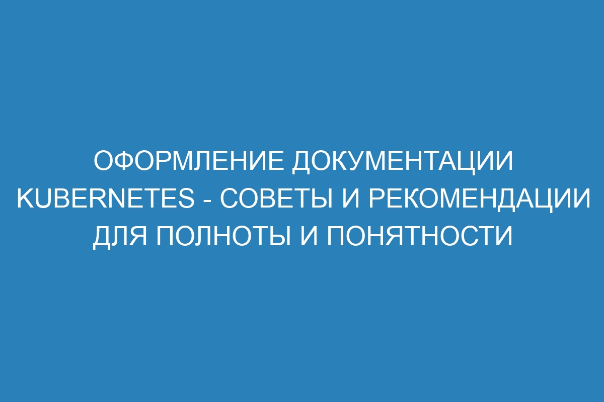 Оформление документации Kubernetes - советы и рекомендации для полноты и понятности