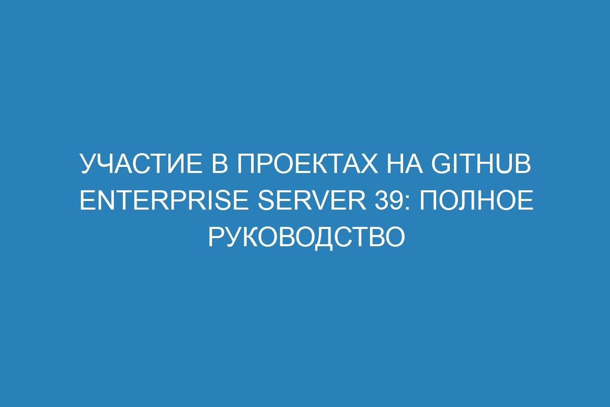 Участие в проектах на GitHub Enterprise Server 39: полное руководство