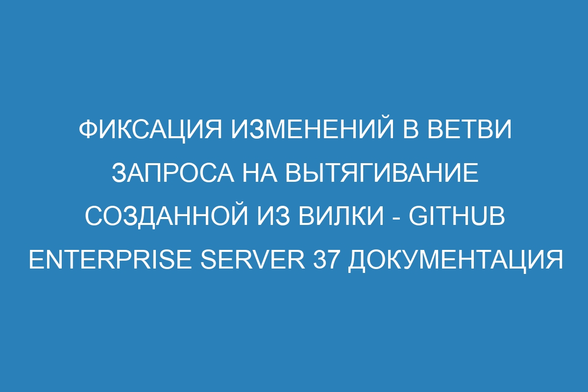 Фиксация изменений в ветви запроса на вытягивание созданной из вилки - GitHub Enterprise Server 37 Документация