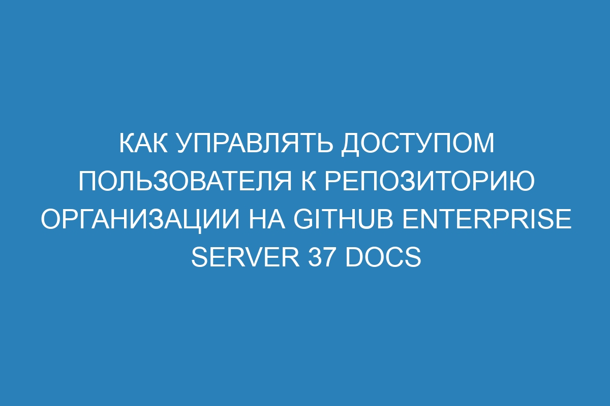 Как управлять доступом пользователя к репозиторию организации на GitHub Enterprise Server 37 Docs