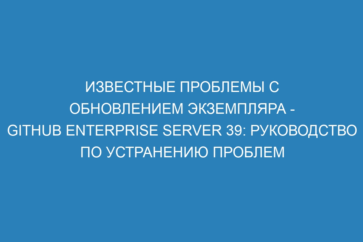 Известные проблемы с обновлением экземпляра - GitHub Enterprise Server 39: руководство по устранению проблем