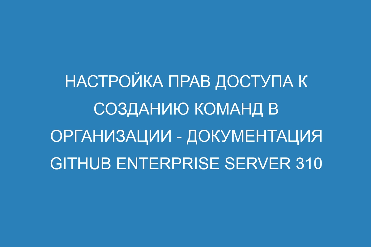 Настройка прав доступа к созданию команд в организации - документация GitHub Enterprise Server 310