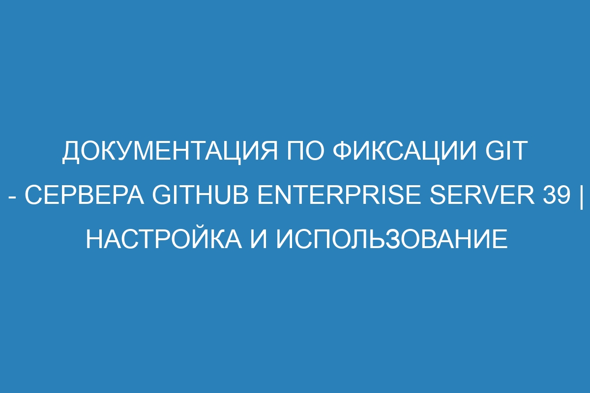 Документация по фиксации Git - сервера GitHub Enterprise Server 39 | Настройка и использование