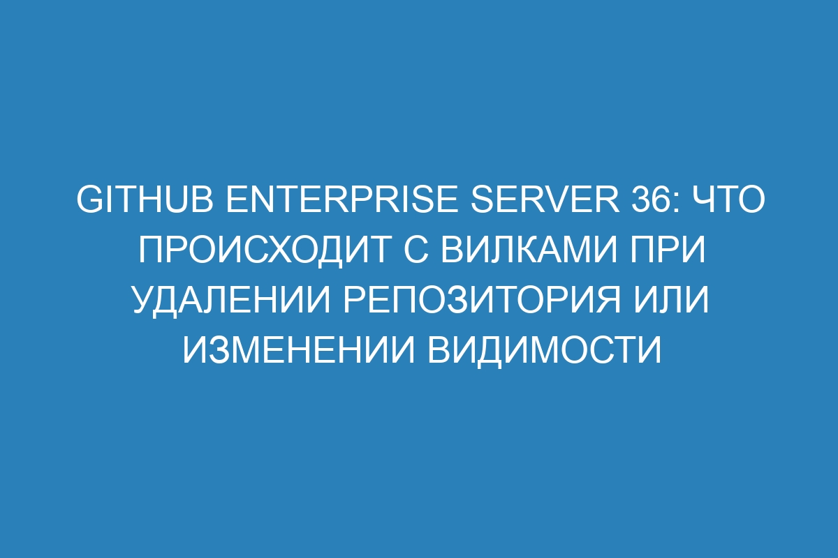 GitHub Enterprise Server 36: что происходит с вилками при удалении репозитория или изменении видимости