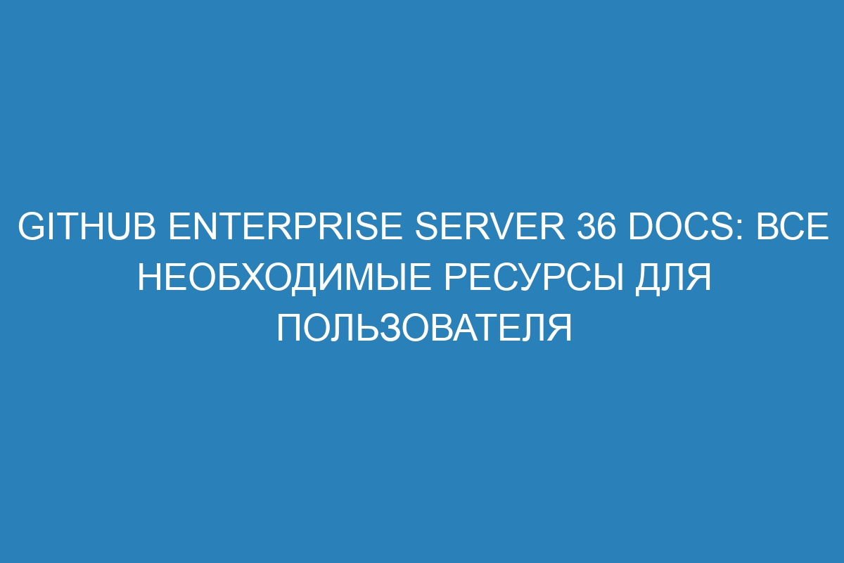 GitHub Enterprise Server 36 Docs: все необходимые ресурсы для пользователя