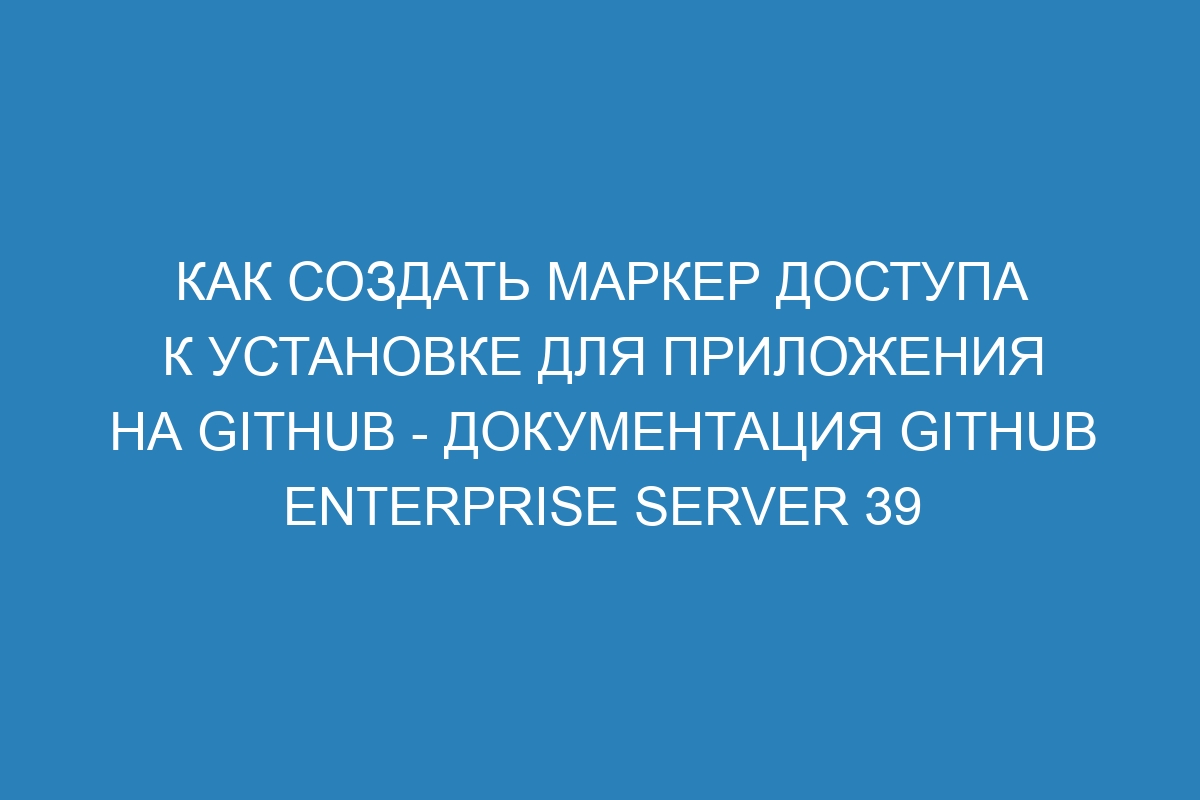 Как создать маркер доступа к установке для приложения на GitHub - документация GitHub Enterprise Server 39