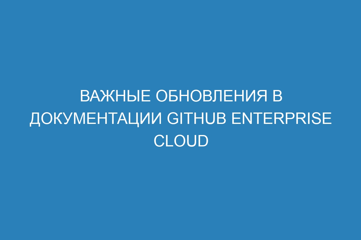 Важные обновления в документации GitHub Enterprise Cloud