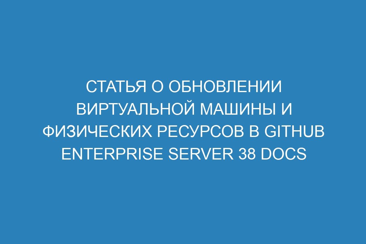 Статья о обновлении виртуальной машины и физических ресурсов в GitHub Enterprise Server 38 Docs