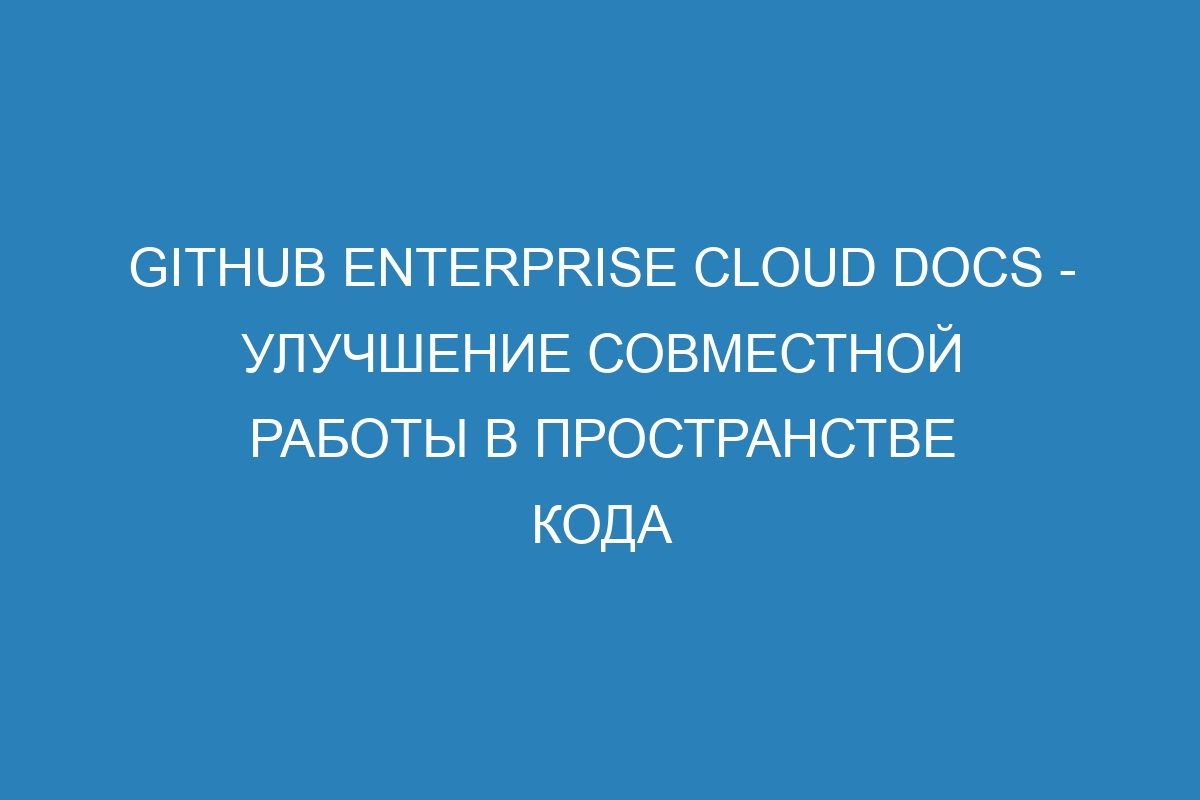 GitHub Enterprise Cloud Docs - улучшение совместной работы в пространстве кода