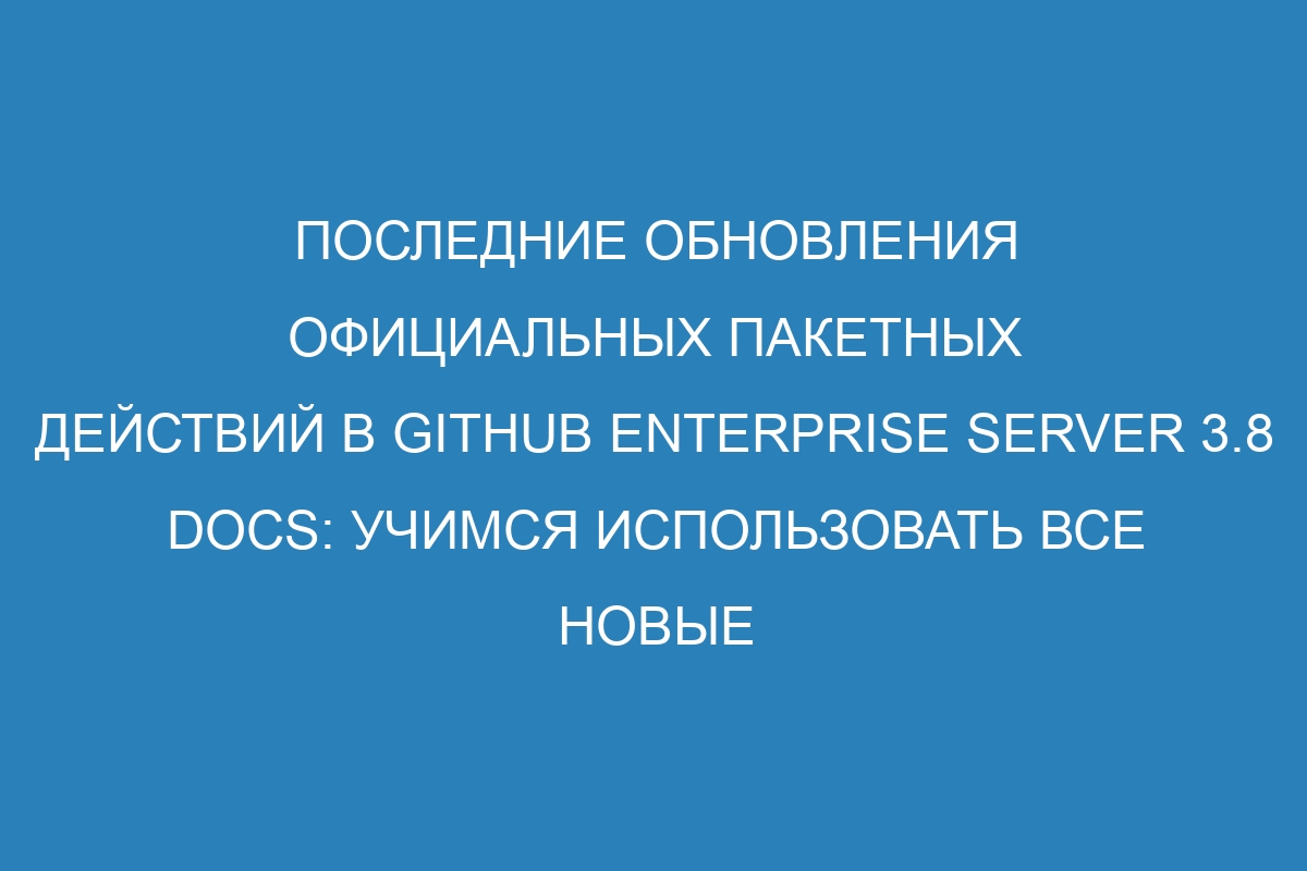 Последние обновления официальных пакетных действий в GitHub Enterprise Server 3.8 Docs: учимся использовать все новые возможности