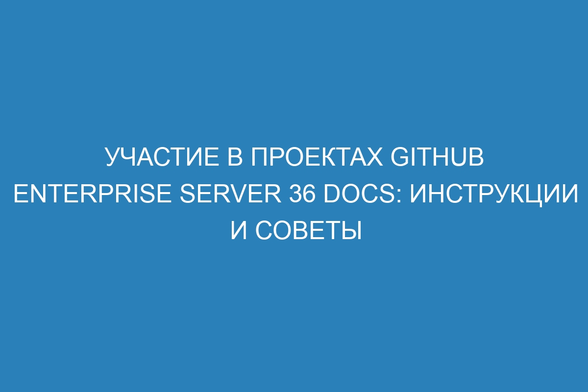 Участие в проектах GitHub Enterprise Server 36 Docs: инструкции и советы