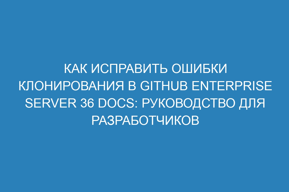 Как исправить ошибки клонирования в GitHub Enterprise Server 36 Docs: руководство для разработчиков