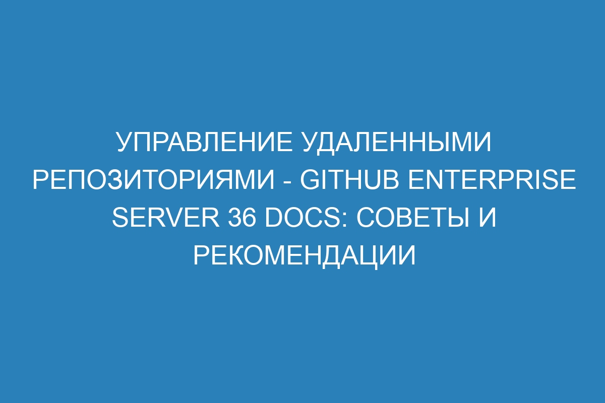 Управление удаленными репозиториями - GitHub Enterprise Server 36 Docs: советы и рекомендации