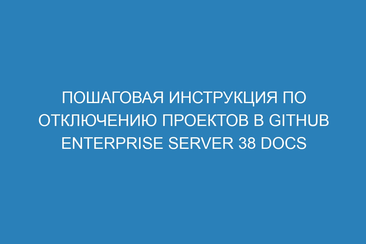 Пошаговая инструкция по отключению проектов в GitHub Enterprise Server 38 Docs