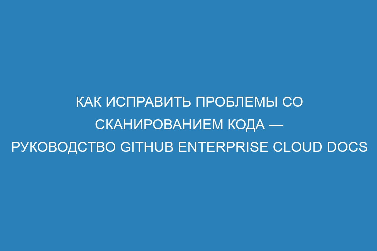 Как исправить проблемы со сканированием кода — руководство GitHub Enterprise Cloud Docs