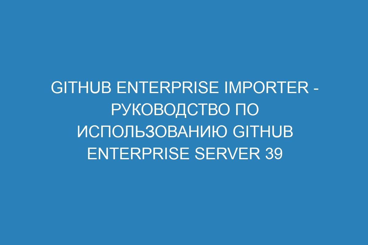 GitHub Enterprise Importer - Руководство по использованию GitHub Enterprise Server 39