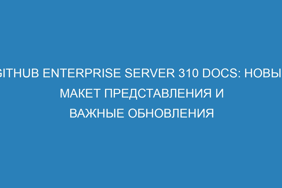 GitHub Enterprise Server 310 Docs: новый макет представления и важные обновления