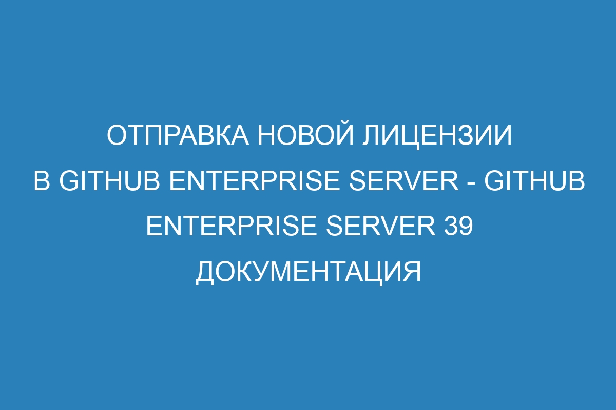 Отправка новой лицензии в GitHub Enterprise Server - GitHub Enterprise Server 39 Документация