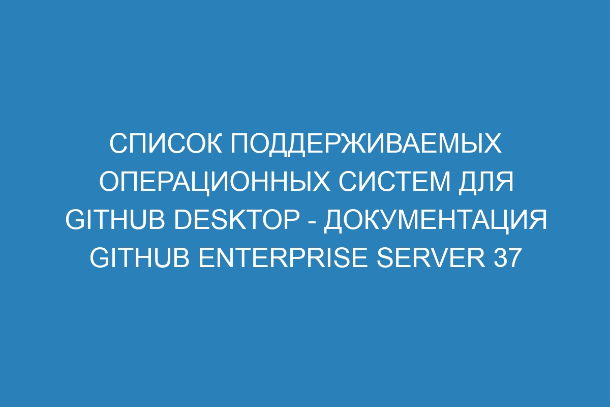 Список поддерживаемых операционных систем для GitHub Desktop - документация GitHub Enterprise Server 37