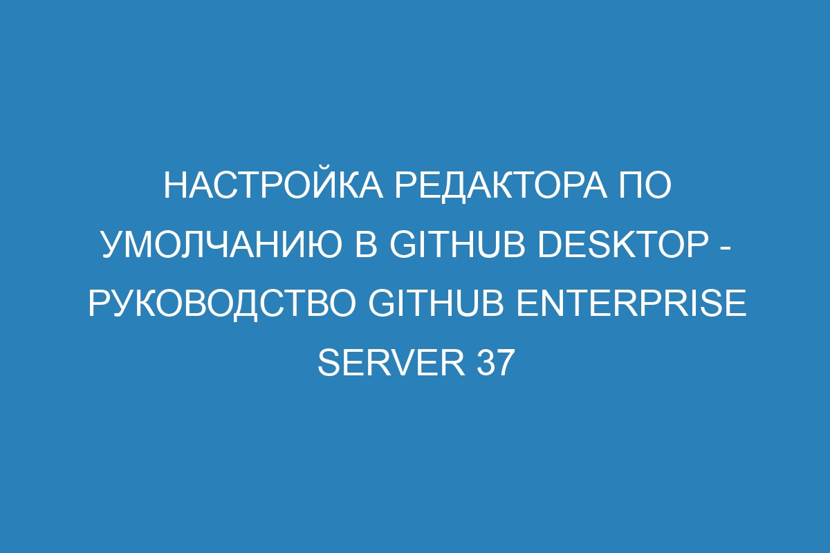 Настройка редактора по умолчанию в GitHub Desktop - Руководство GitHub Enterprise Server 37