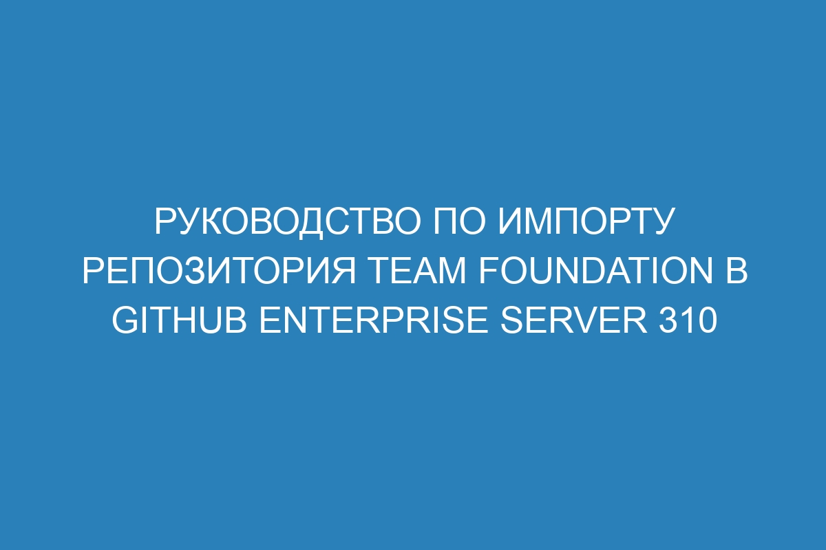 Руководство по импорту репозитория Team Foundation в GitHub Enterprise Server 310