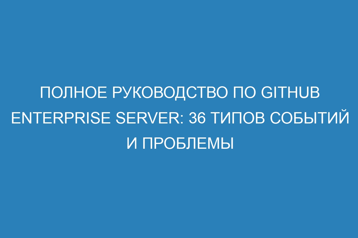 Полное руководство по GitHub Enterprise Server: 36 типов событий и проблемы