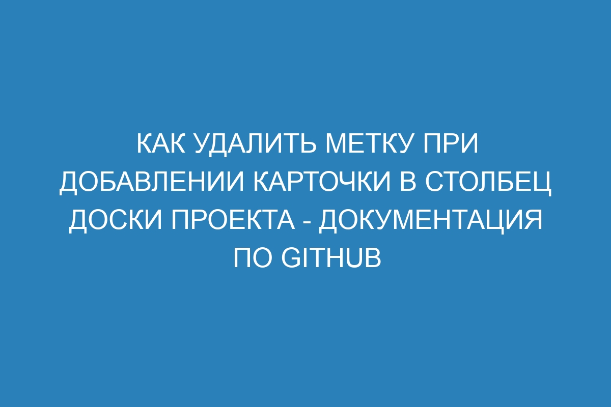 Как удалить метку при добавлении карточки в столбец доски проекта - Документация по GitHub