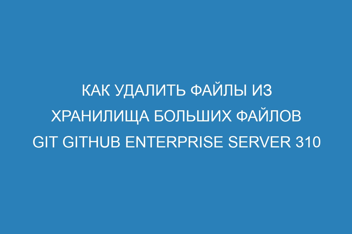 Как удалить файлы из хранилища больших файлов Git GitHub Enterprise Server 310