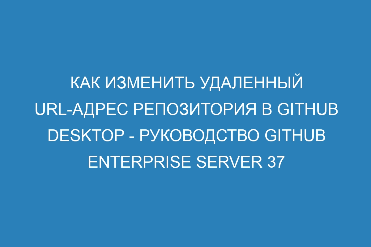 Как изменить удаленный URL-адрес репозитория в GitHub Desktop - руководство GitHub Enterprise Server 37