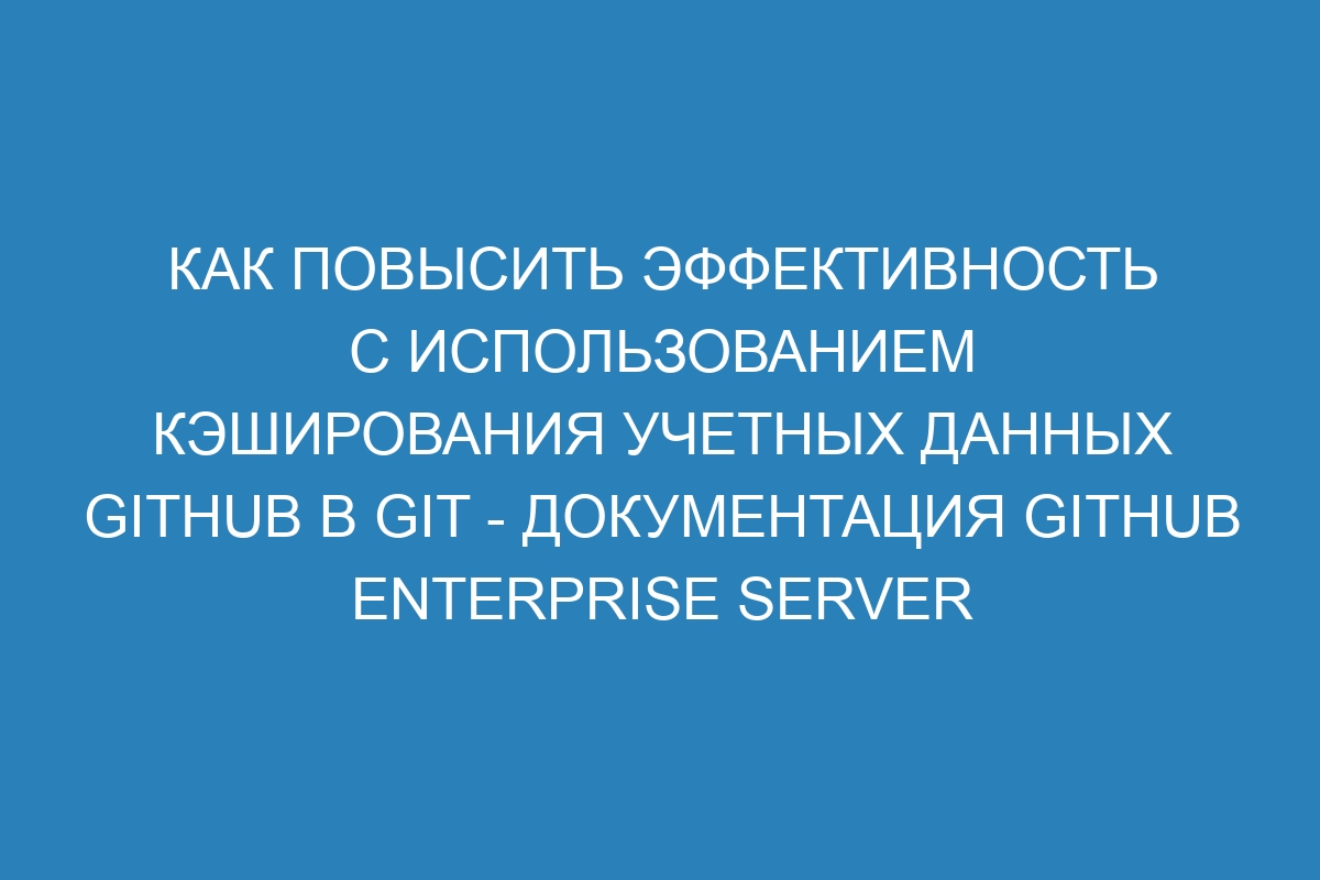 Как повысить эффективность с использованием кэширования учетных данных GitHub в Git - Документация GitHub Enterprise Server 36