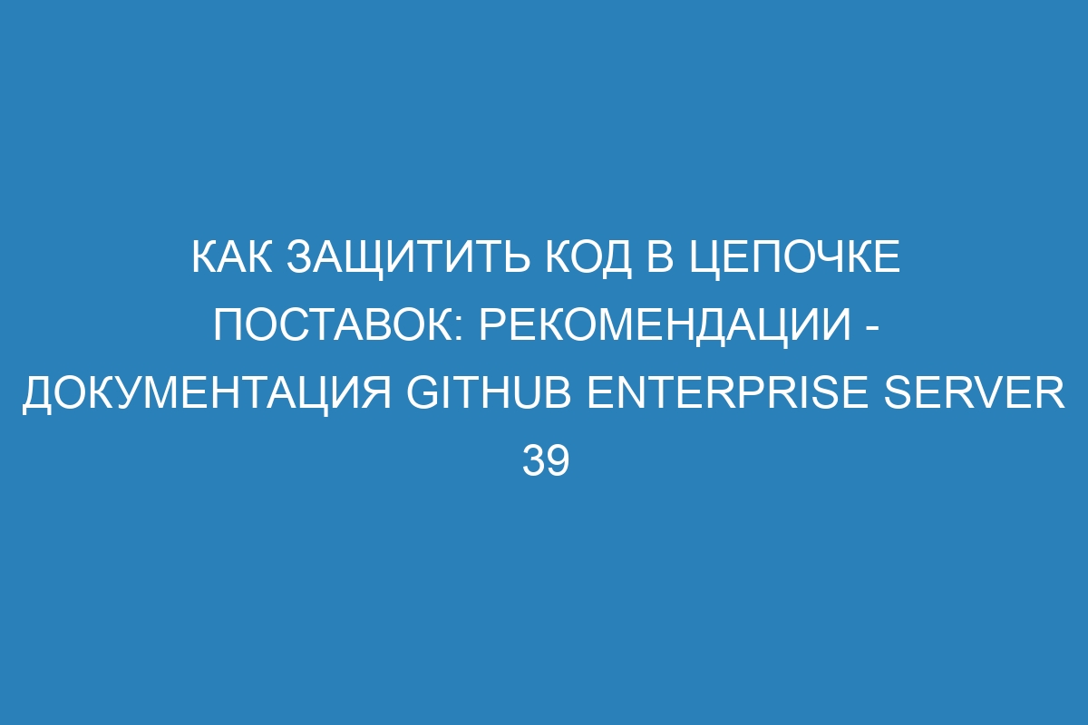 Как защитить код в цепочке поставок: рекомендации - документация GitHub Enterprise Server 39