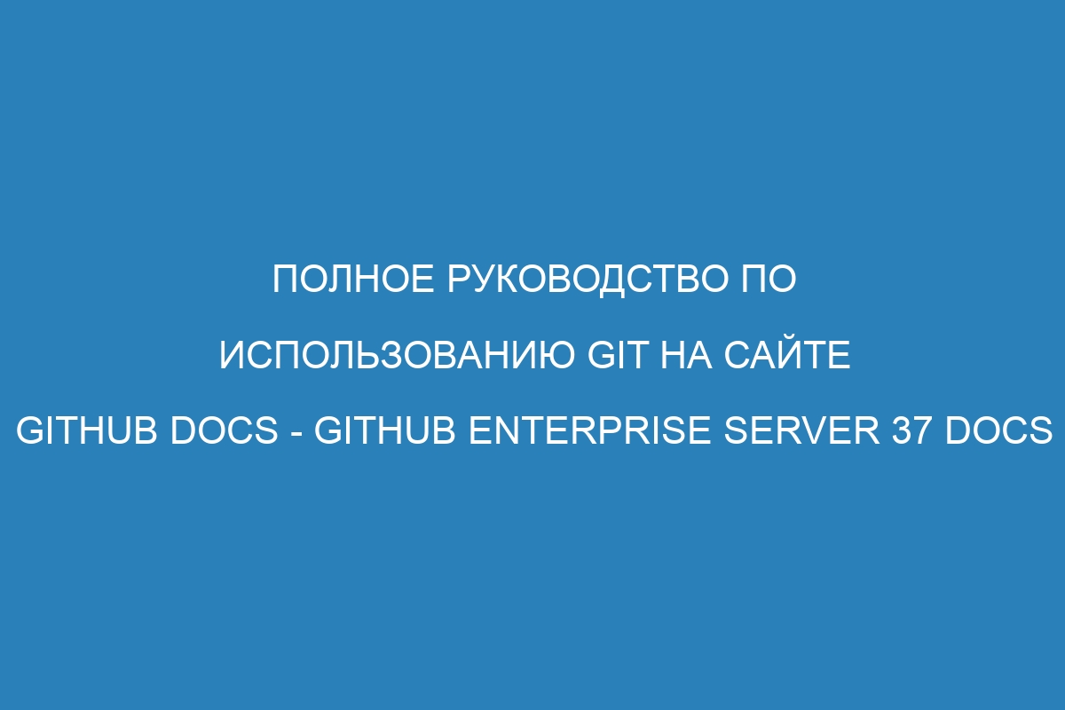 Полное руководство по использованию Git на сайте GitHub Docs - GitHub Enterprise Server 37 Docs