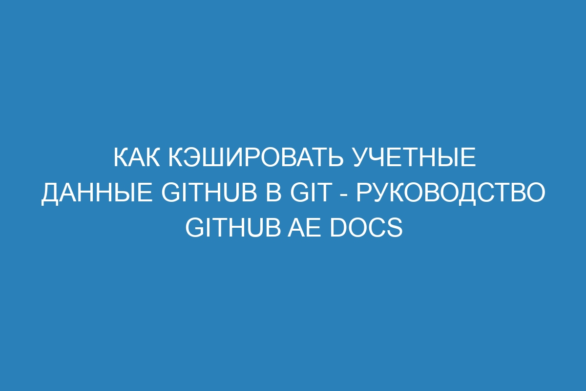 Как кэшировать учетные данные GitHub в Git - Руководство GitHub AE Docs