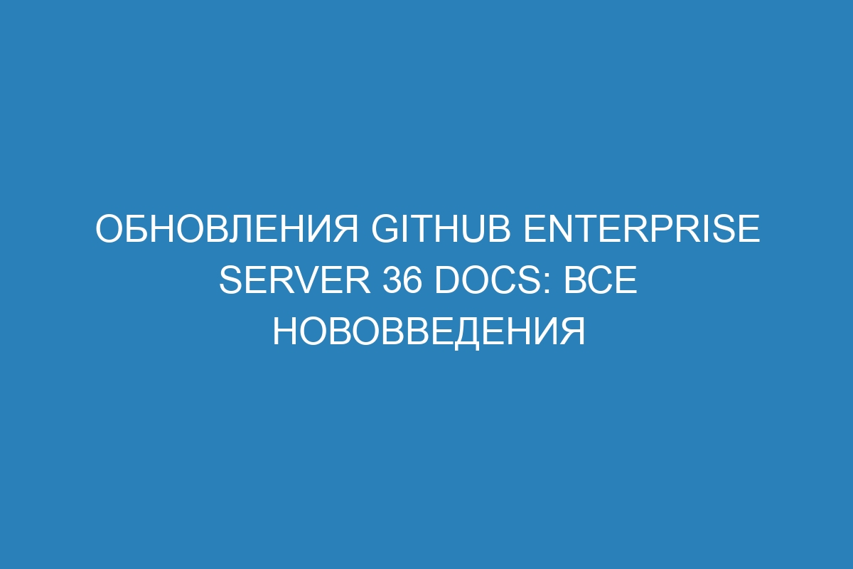Обновления GitHub Enterprise Server 36 Docs: все нововведения