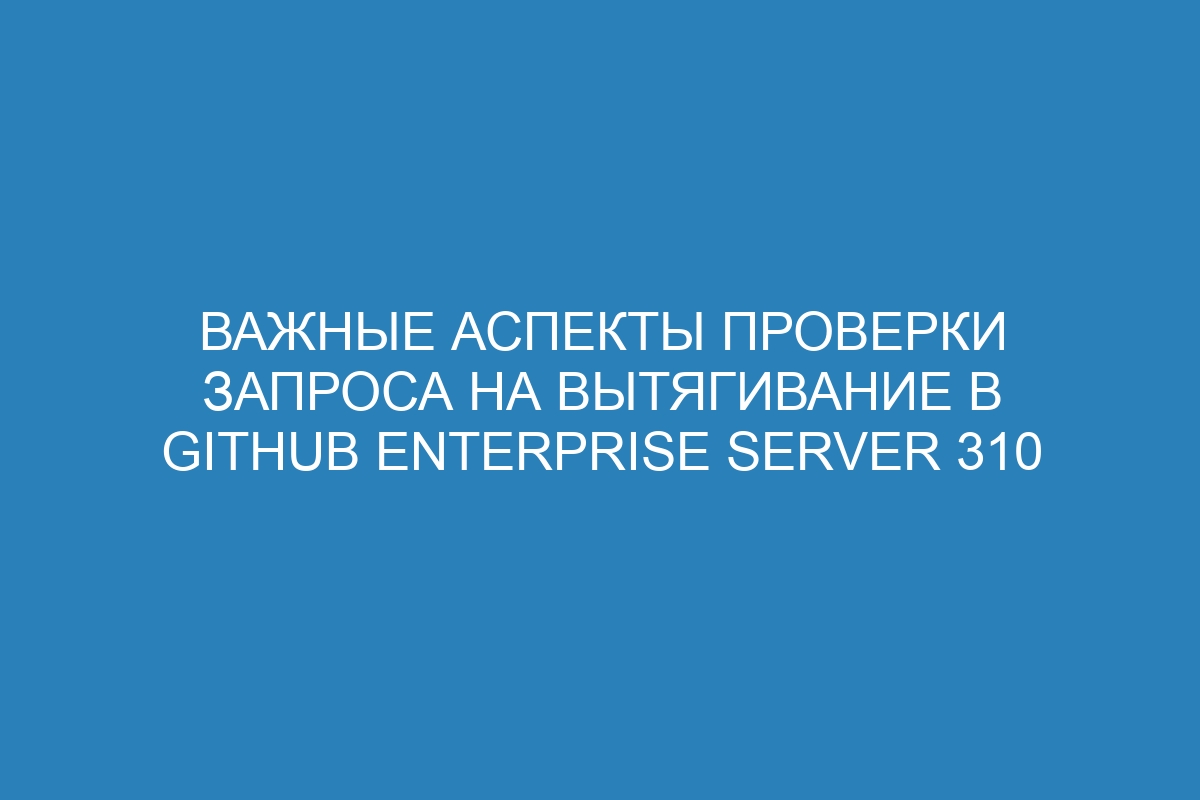 Важные аспекты проверки запроса на вытягивание в GitHub Enterprise Server 310