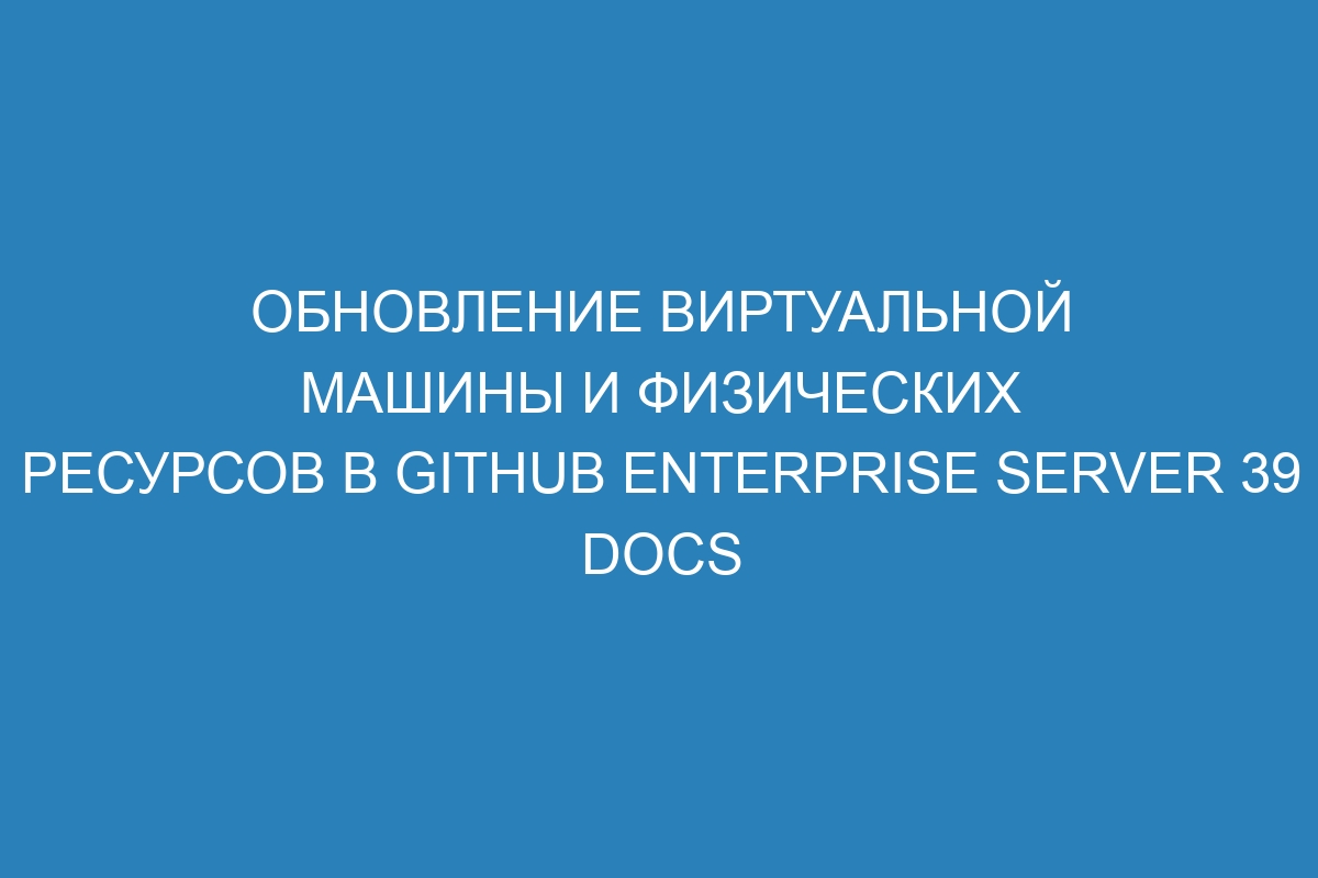Обновление виртуальной машины и физических ресурсов в GitHub Enterprise Server 39 Docs