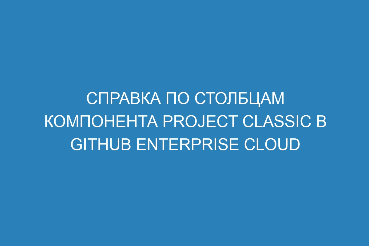 Справка по столбцам компонента Project classic в GitHub Enterprise Cloud