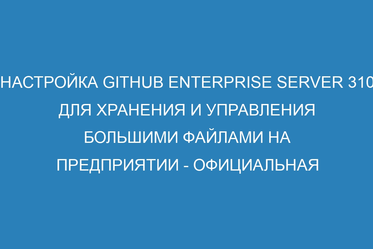 Настройка GitHub Enterprise Server 310 для хранения и управления большими файлами на предприятии - официальная документация