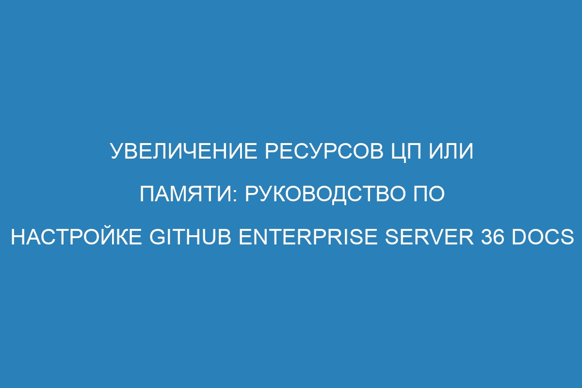 Увеличение ресурсов ЦП или памяти: руководство по настройке GitHub Enterprise Server 36 Docs