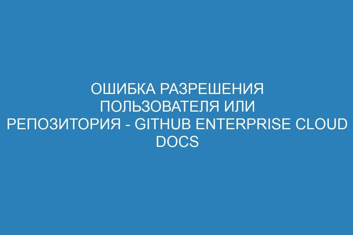 Ошибка разрешения пользователя или репозитория - GitHub Enterprise Cloud Docs