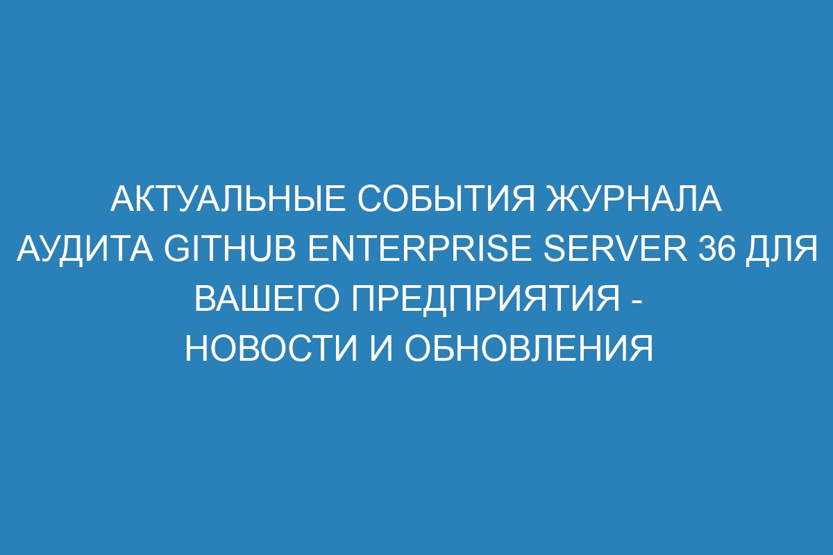 Актуальные события журнала аудита GitHub Enterprise Server 36 для вашего предприятия - новости и обновления