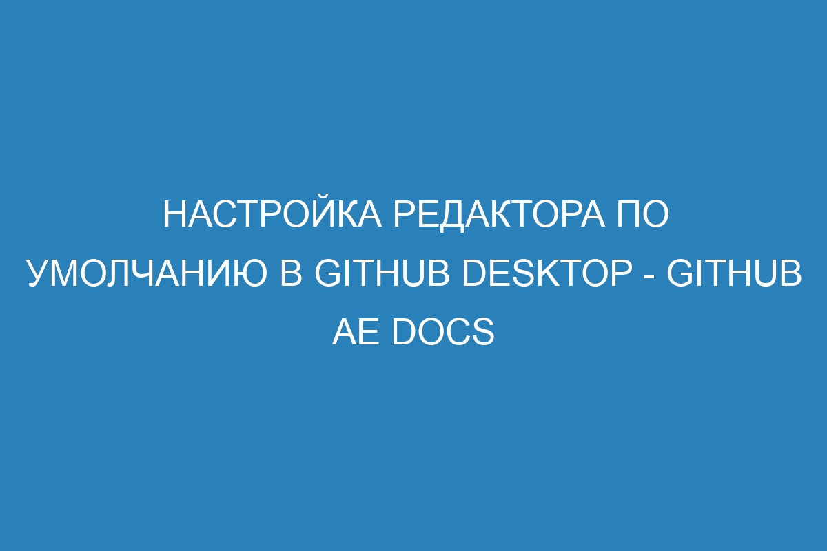 Настройка редактора по умолчанию в GitHub Desktop - GitHub AE Docs