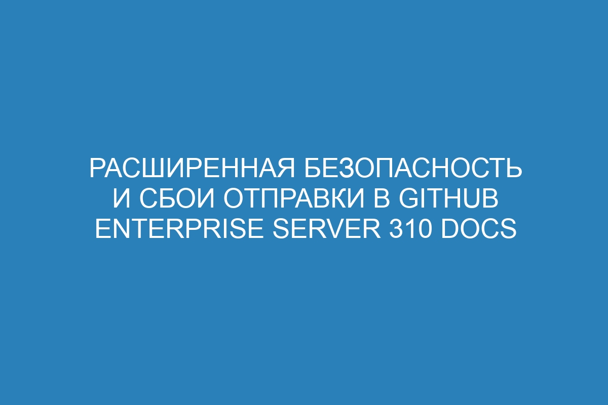 Расширенная безопасность и сбои отправки в GitHub Enterprise Server 310 Docs