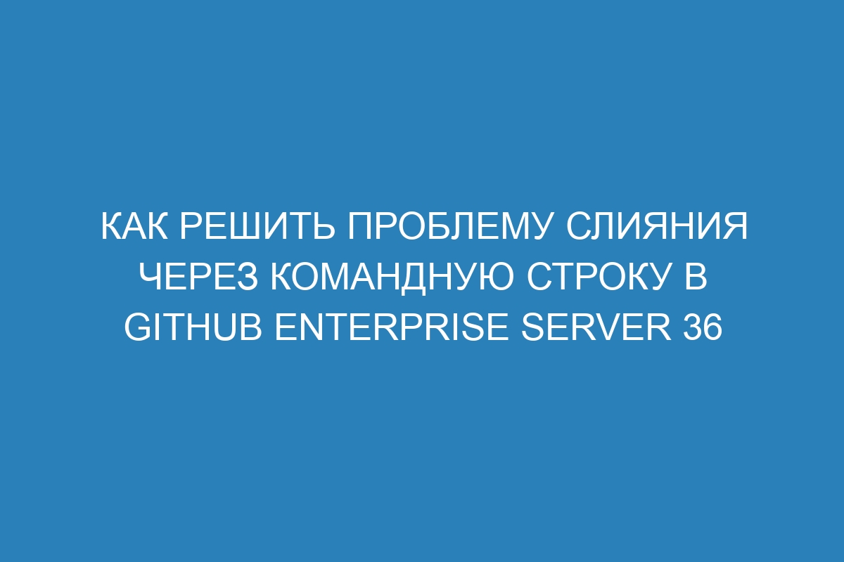 Как решить проблему слияния через командную строку в GitHub Enterprise Server 36